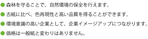 森林を守ることで、自然環境の保全を行えます。古紙に比べ、色再現性と高い品質を得ることができます。環境に配慮した企業として、企業イメージアップにつながります。価格は一般紙と変わりはありません。