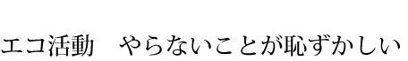 エコ活動　やらないことが恥ずかしい