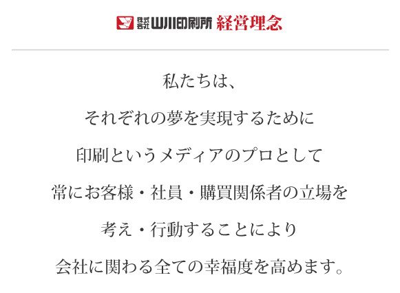 私たちはそれぞれの夢を実現するために印刷というメディアのプロとして、常にお客様・社員・購買関係者の立場を考え・行動することにより会社に関わる全ての幸福度を高めます。