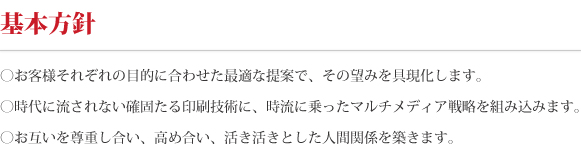 基本方針。お客様それぞれの目的に合わせた最適な提案で、その望みを具現化します。時代に流されない確固たる印刷技術に、時流に乗ったマルチメディア戦略を組込みます。お互いを尊重しあい、高めあい、活き活きとした人間関係を築きます。