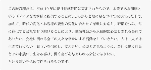 この経営理念は、平成19年に現社長就任時に策定されたもので、本業である印刷というメディアをお客様に提供することに、しっかりと地に足をつけて取り組んだ上で、加えて、時代の変化・お客様の要望の変化に合わせて柔軟に対応し、研鑽をつみ、常に進化する会社で有り続けることにより、地域社会から永続的に必要とされる会社でありたい、会社に関わる全ての人々を幸せにする活動をしていきたい。人は一人では生きて行けない。お互いを信頼し、支え合い、必要とされるように、会社に働く社員とその家族に、生きる喜び、働く喜びを与えられる会社でありたい。
という想いを込めて作られたものです。